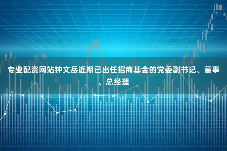 专业配资网站钟文岳近期已出任招商基金的党委副书记、董事、总经理