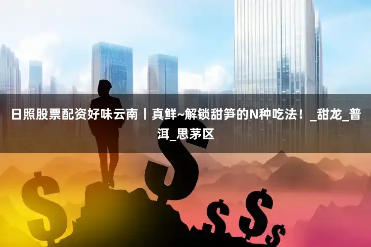 日照股票配资好味云南丨真鲜~解锁甜笋的N种吃法！_甜龙_普洱_思茅区