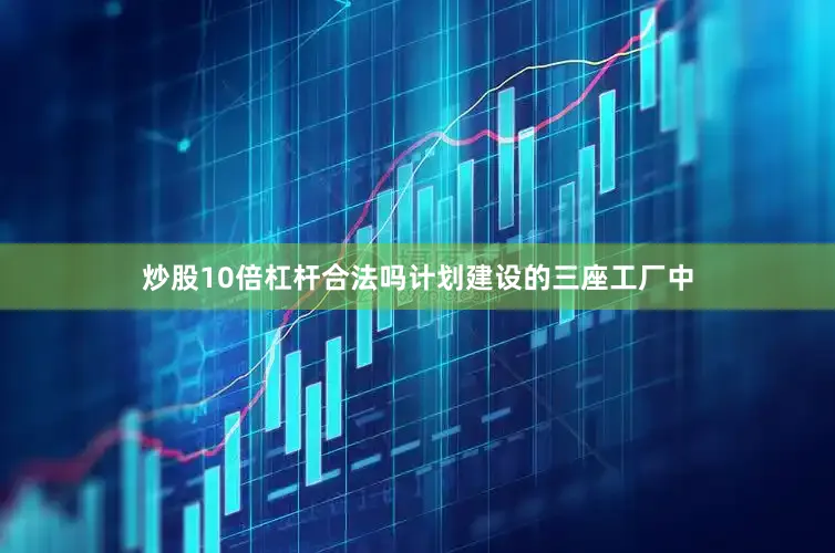 炒股10倍杠杆合法吗计划建设的三座工厂中