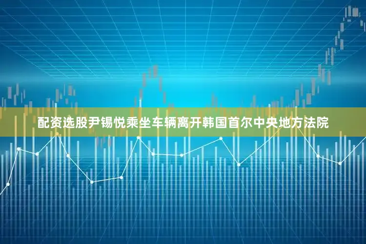 配资选股尹锡悦乘坐车辆离开韩国首尔中央地方法院