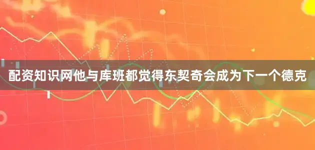 配资知识网他与库班都觉得东契奇会成为下一个德克