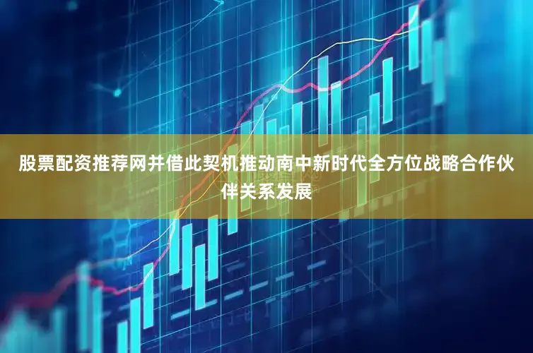 股票配资推荐网并借此契机推动南中新时代全方位战略合作伙伴关系发展