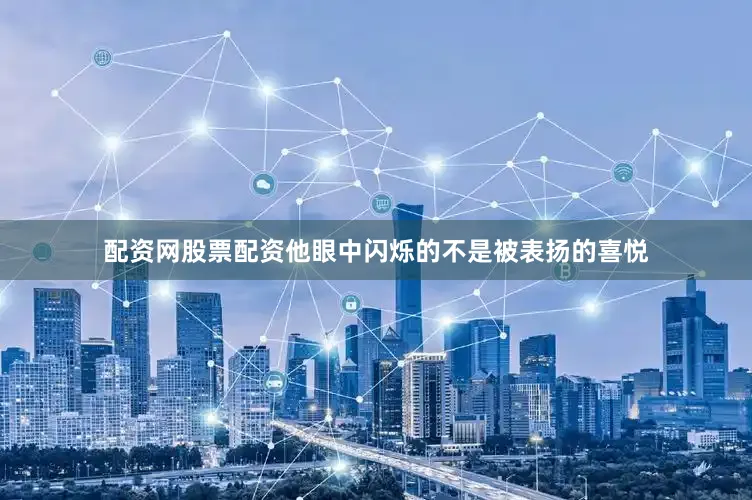 配资网股票配资他眼中闪烁的不是被表扬的喜悦