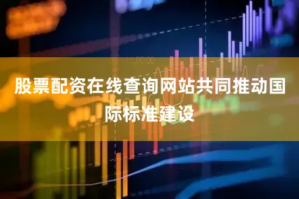股票配资在线查询网站共同推动国际标准建设
