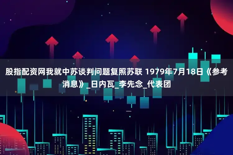 股指配资网我就中苏谈判问题复照苏联 1979年7月18日《参考消息》_日内瓦_李先念_代表团