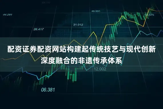 配资证券配资网站构建起传统技艺与现代创新深度融合的非遗传承体系