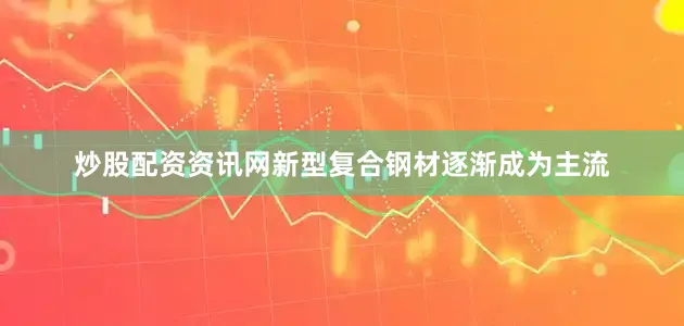 炒股配资资讯网新型复合钢材逐渐成为主流
