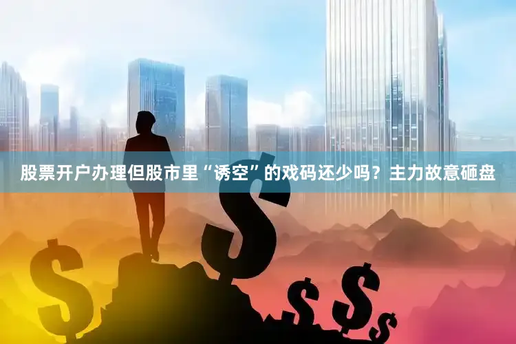股票开户办理但股市里“诱空”的戏码还少吗？主力故意砸盘
