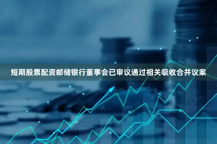 短期股票配资邮储银行董事会已审议通过相关吸收合并议案